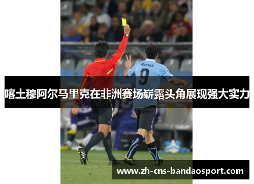 喀土穆阿尔马里克在非洲赛场崭露头角展现强大实力