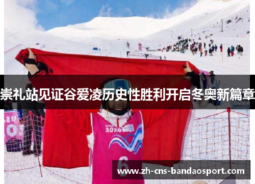 崇礼站见证谷爱凌历史性胜利开启冬奥新篇章
