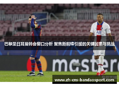 巴黎圣日耳曼转会窗口分析 聚焦新前锋引援的关键因素与挑战
