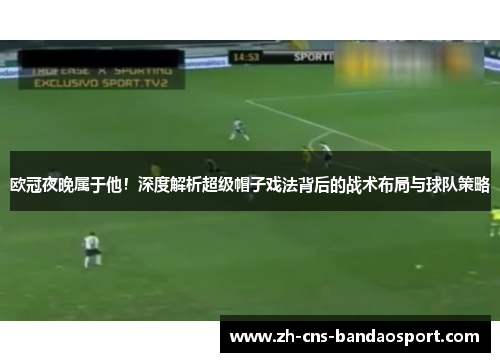 欧冠夜晚属于他！深度解析超级帽子戏法背后的战术布局与球队策略