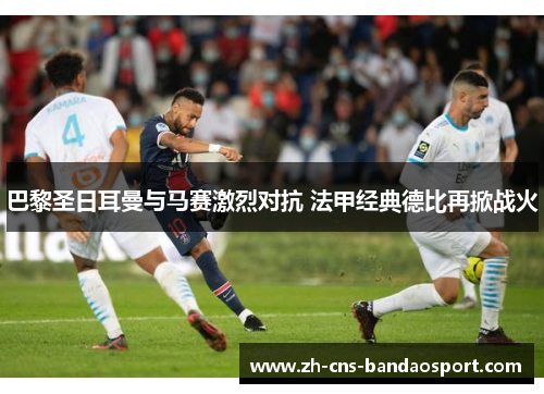巴黎圣日耳曼与马赛激烈对抗 法甲经典德比再掀战火