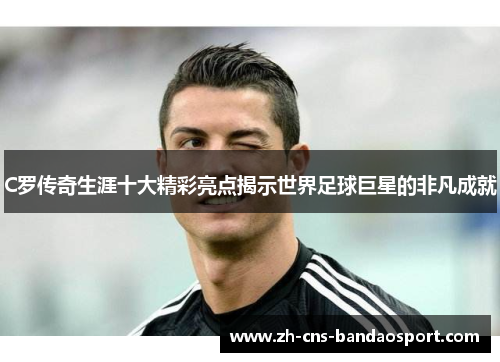 C罗传奇生涯十大精彩亮点揭示世界足球巨星的非凡成就