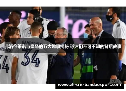 弗洛伦蒂诺与皇马的五大趣事揭秘 球迷们不可不知的背后故事