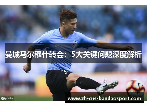 曼城马尔穆什转会：5大关键问题深度解析
