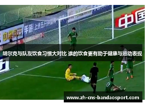 胡尔克与队友饮食习惯大对比 谁的饮食更有助于健康与运动表现