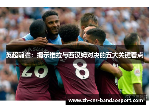 英超前瞻：揭示维拉与西汉姆对决的五大关键看点