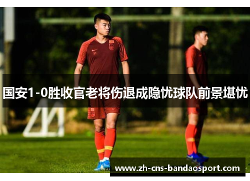 国安1-0胜收官老将伤退成隐忧球队前景堪忧