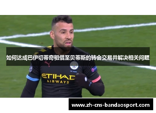 如何达成巴伊切蒂奇租借至贝蒂斯的转会交易并解决相关问题