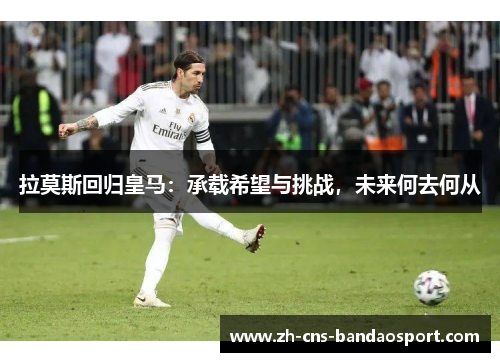 拉莫斯回归皇马：承载希望与挑战，未来何去何从