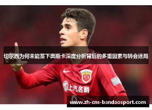 切尔西为何未能签下奥斯卡深度分析背后的多重因素与转会迷局