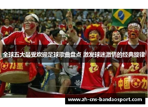 全球五大最受欢迎足球歌曲盘点 激发球迷激情的经典旋律