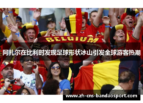 阿扎尔在比利时发现足球形状冰山引发全球游客热潮