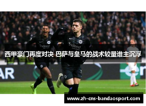西甲豪门再度对决 巴萨与皇马的战术较量谁主沉浮 西甲豪门再度对决 巴萨与皇马的战术较量谁主沉浮