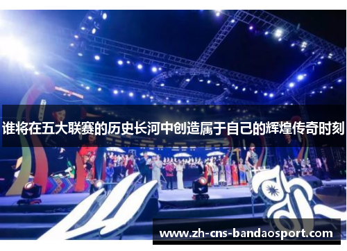 谁将在五大联赛的历史长河中创造属于自己的辉煌传奇时刻 谁将在五大联赛的历史长河中创造属于自己的辉煌传奇时刻