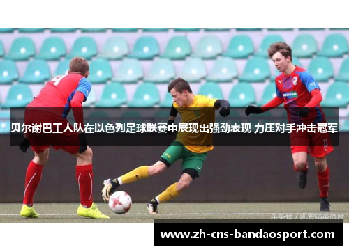 贝尔谢巴工人队在以色列足球联赛中展现出强劲表现 力压对手冲击冠军