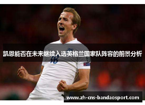 凯恩能否在未来继续入选英格兰国家队阵容的前景分析 凯恩能否在未来继续入选英格兰国家队阵容的前景分析