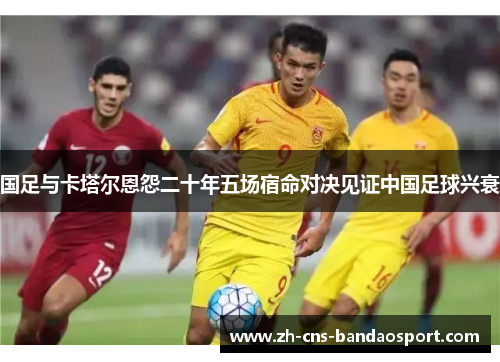 国足与卡塔尔恩怨二十年五场宿命对决见证中国足球兴衰