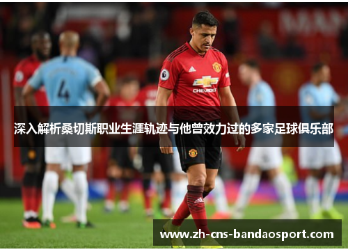 深入解析桑切斯职业生涯轨迹与他曾效力过的多家足球俱乐部