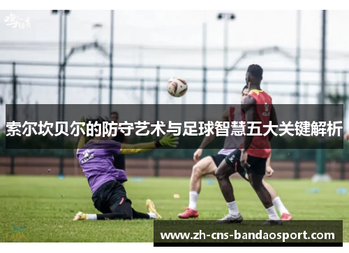 索尔坎贝尔的防守艺术与足球智慧五大关键解析 索尔坎贝尔的防守艺术与足球智慧五大关键解析