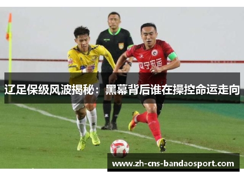 辽足保级风波揭秘：黑幕背后谁在操控命运走向