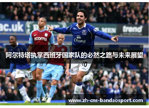 阿尔特塔执掌西班牙国家队的必然之路与未来展望 阿尔特塔执掌西班牙国家队的必然之路与未来展望