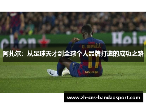 阿扎尔:从足球天才到全球个人品牌打造的成功之路 阿扎尔:从足球天才到全球个人品牌打造的成功之路