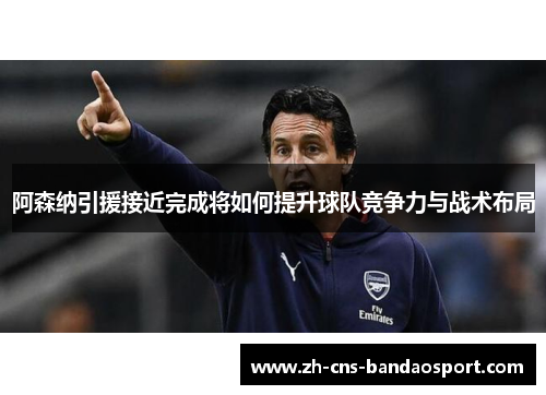 阿森纳引援接近完成将如何提升球队竞争力与战术布局