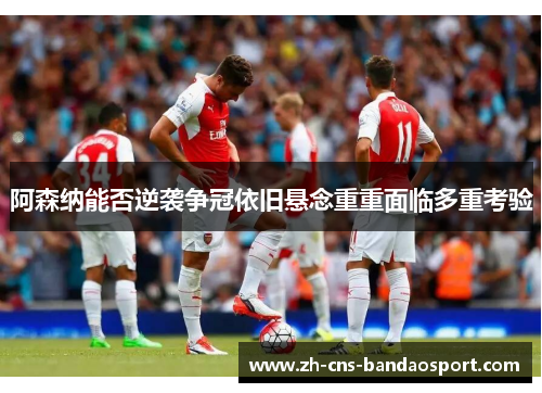 阿森纳能否逆袭争冠依旧悬念重重面临多重考验
