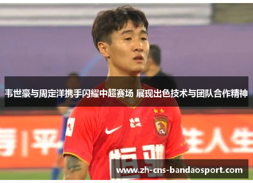 韦世豪与周定洋携手闪耀中超赛场 展现出色技术与团队合作精神