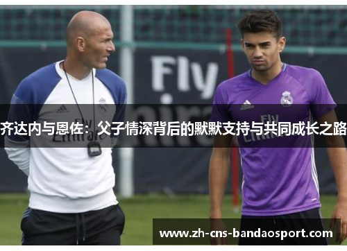 齐达内与恩佐：父子情深背后的默默支持与共同成长之路