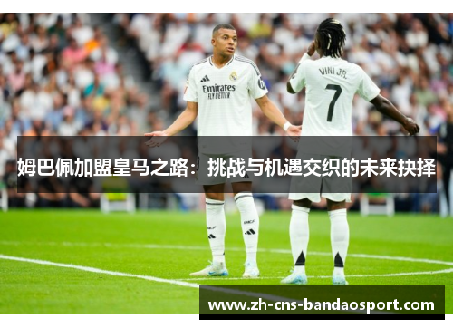 姆巴佩加盟皇马之路:挑战与机遇交织的未来抉择 姆巴佩加盟皇马之路:挑战与机遇交织的未来抉择