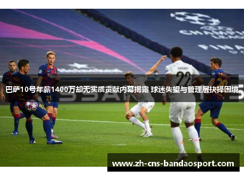 巴萨10号年薪1400万却无实质贡献内幕揭露 球迷失望与管理层抉择困境