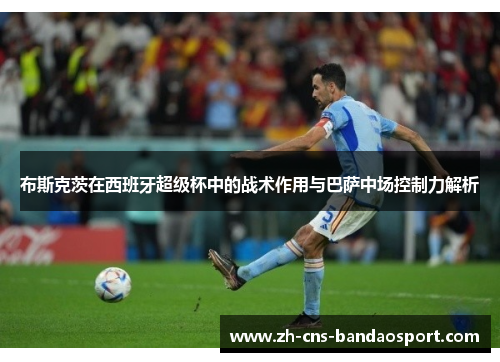 布斯克茨在西班牙超级杯中的战术作用与巴萨中场控制力解析